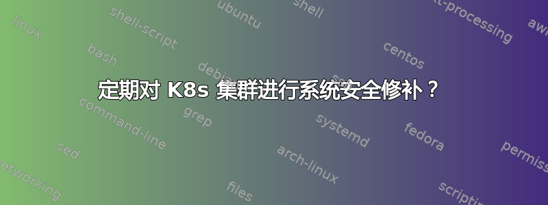 定期对 K8s 集群进行系统安全修补？