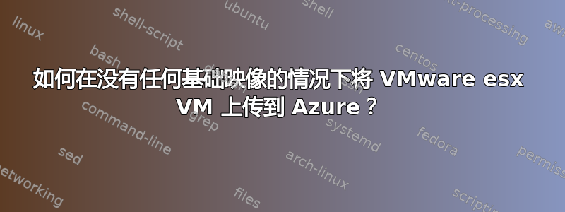 如何在没有任何基础映像的情况下将 VMware esx VM 上传到 Azure？