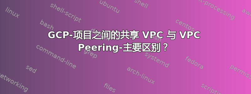 GCP-项目之间的共享 VPC 与 VPC Peering-主要区别？