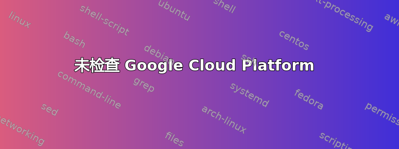 未检查 Google Cloud Platform 