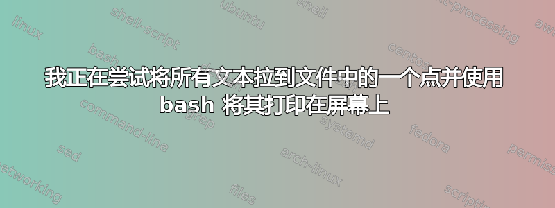 我正在尝试将所有文​​本拉到文件中的一个点并使用 bash 将其打印在屏幕上