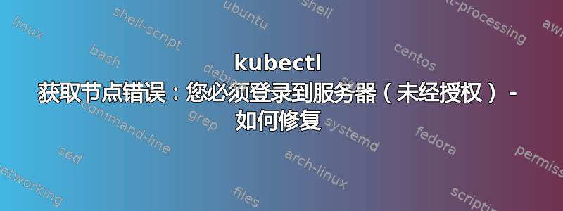 kubectl 获取节点错误：您必须登录到服务器（未经授权） - 如何修复