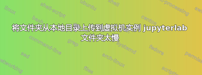 将文件夹从本地目录上传到虚拟机实例 jupyterlab 文件夹太慢