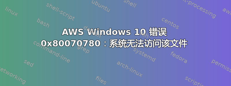 AWS Windows 10 错误 0x80070780：系统无法访问该文件