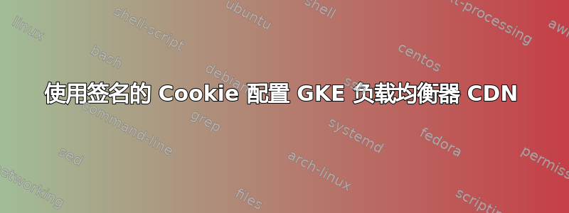 使用签名的 Cookie 配置 GKE 负载均衡器 CDN