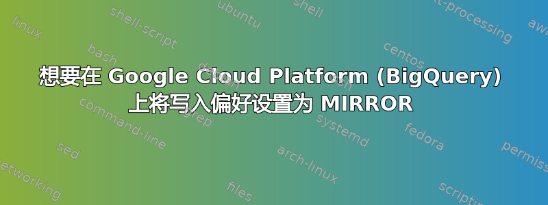 想要在 Google Cloud Platform (BigQuery) 上将写入偏好设置为 MIRROR