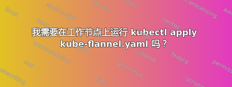 我需要在工作节点上运行 kubectl apply kube-flannel.yaml 吗？