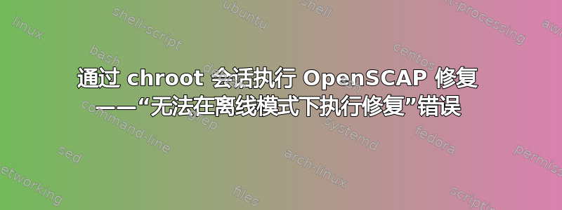 通过 chroot 会话执行 OpenSCAP 修复 ——“无法在离线模式下执行修复”错误