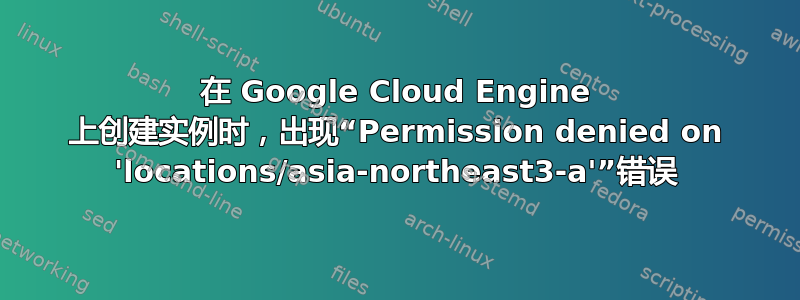 在 Google Cloud Engine 上创建实例时，出现“Permission denied on 'locations/asia-northeast3-a'”错误