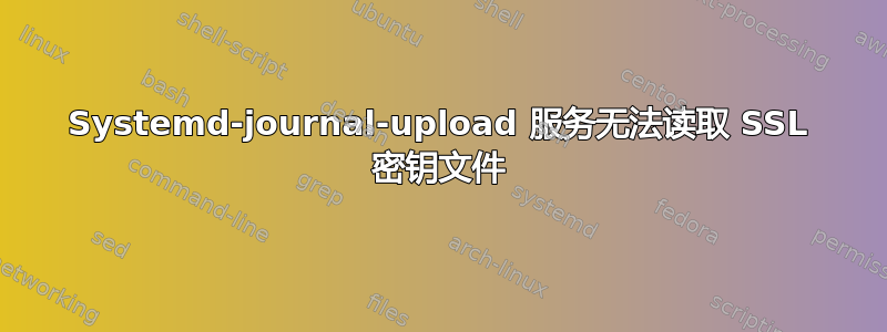 Systemd-journal-upload 服务无法读取 SSL 密钥文件