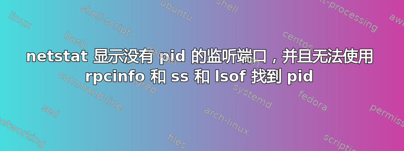 netstat 显示没有 pid 的监听端口，并且无法使用 rpcinfo 和 ss 和 lsof 找到 pid