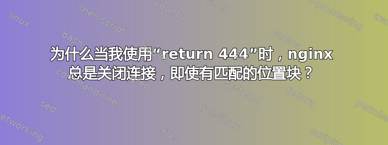 为什么当我使用“return 444”时，nginx 总是关闭连接，即使有匹配的位置块？