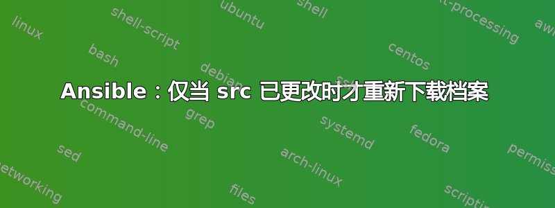 Ansible：仅当 src 已更改时才重新下载档案