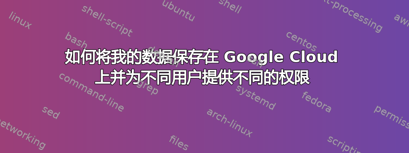 如何将我的数据保存在 Google Cloud 上并为不同用户提供不同的权限