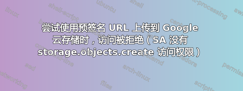 尝试使用预签名 URL 上传到 Google 云存储时，访问被拒绝（SA 没有 storage.objects.create 访问权限）