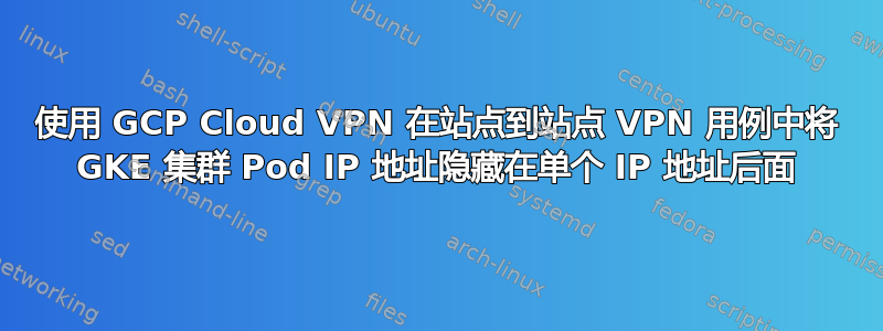 使用 GCP Cloud VPN 在站点到站点 VPN 用例中将 GKE 集群 Pod IP 地址隐藏在单个 IP 地址后面