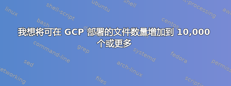 我想将可在 GCP 部署的文件数量增加到 10,000 个或更多