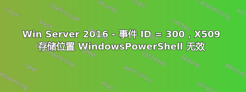 Win Server 2016 - 事件 ID = 300，X509 存储位置 WindowsPowerShell 无效