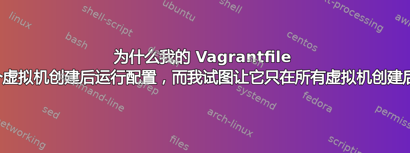 为什么我的 Vagrantfile 在每个虚拟机创建后运行配置，而我试图让它只在所有虚拟机创建后运行