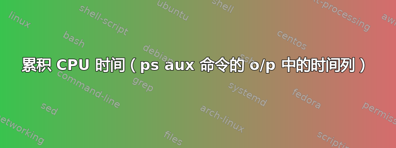 累积 CPU 时间（ps aux 命令的 o/p 中的时间列）