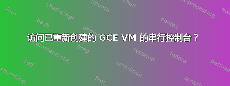 访问已重新创建的 GCE VM 的串行控制台？