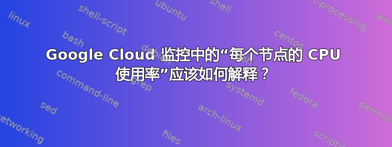 Google Cloud 监控中的“每个节点的 CPU 使用率”应该如何解释？