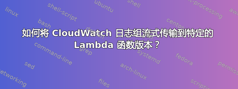 如何将 CloudWatch 日志组流式传输到特定的 Lambda 函数版本？