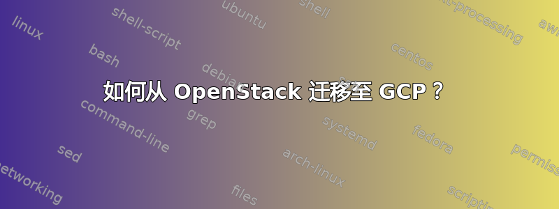 如何从 OpenStack 迁移至 GCP？