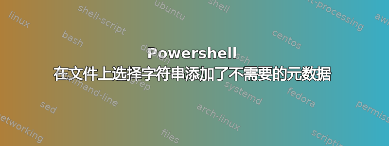 Powershell 在文件上选择字符串添加了不需要的元数据