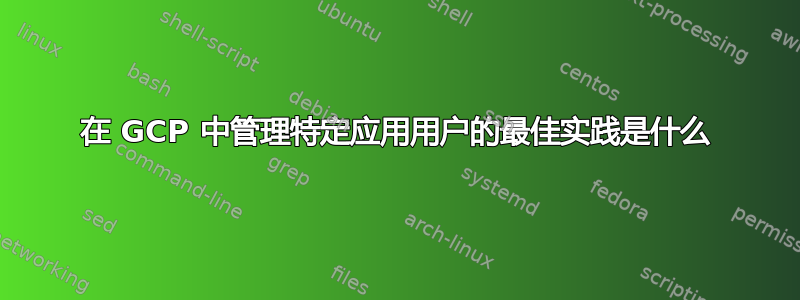 在 GCP 中管理特定应用用户的最佳实践是什么