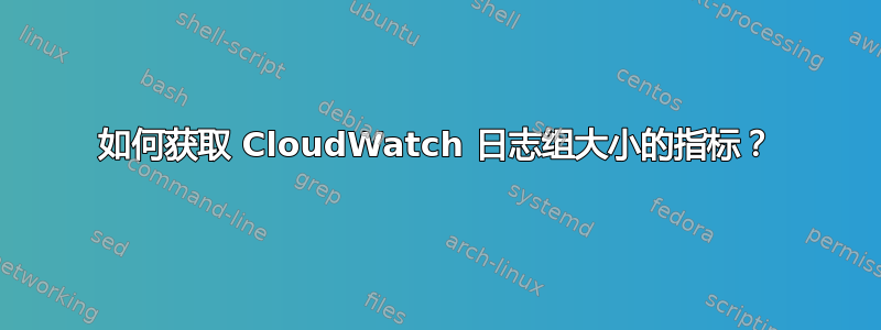 如何获取 CloudWatch 日志组大小的指标？