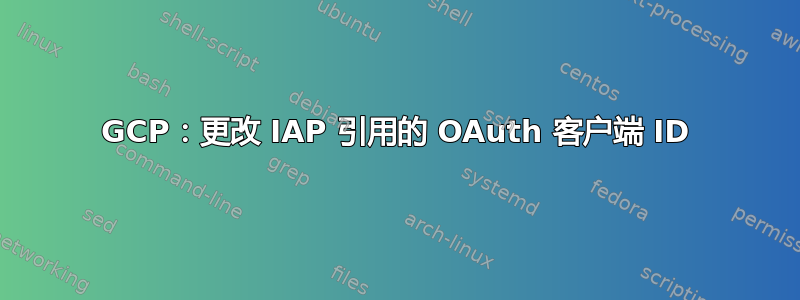 GCP：更改 IAP 引用的 OAuth 客户端 ID