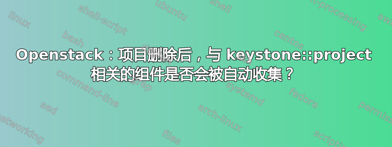 Openstack：项目删除后，与 keystone::project 相关的组件是否会被自动收集？