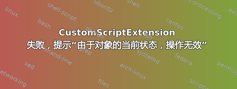 CustomScriptExtension 失败，提示“由于对象的当前状态，操作无效”