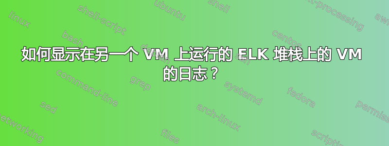 如何显示在另一个 VM 上运行的 ELK 堆栈上的 VM 的日志？