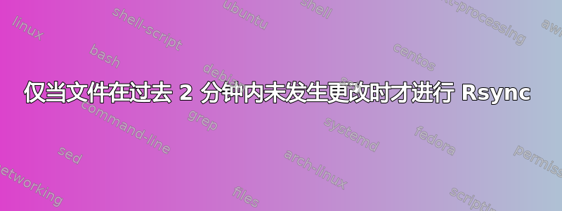 仅当文件在过去 2 分钟内未发生更改时才进行 Rsync