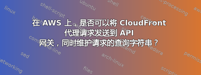 在 AWS 上，是否可以将 CloudFront 代理请求发送到 API 网关，同时维护请求的查询字符串？