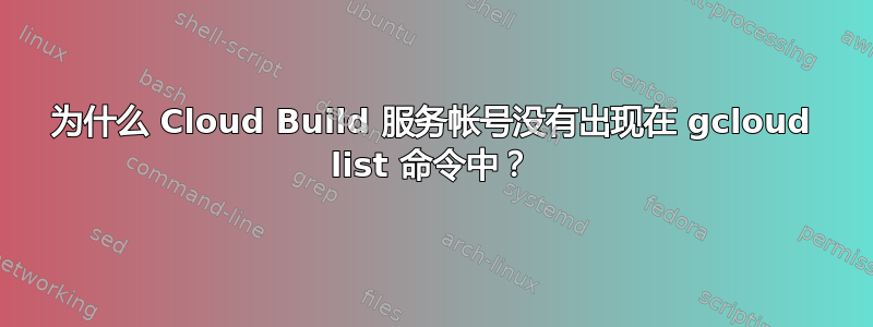 为什么 Cloud Build 服务帐号没有出现在 gcloud list 命令中？