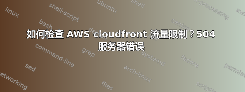 如何检查 AWS cloudfront 流量限制？504 服务器错误