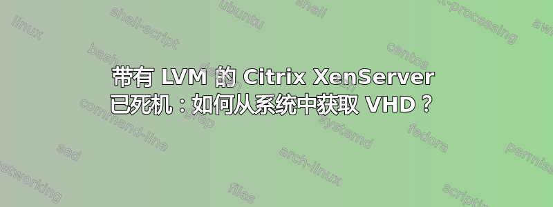 带有 LVM 的 Citrix XenServer 已死机：如何从系统中获取 VHD？