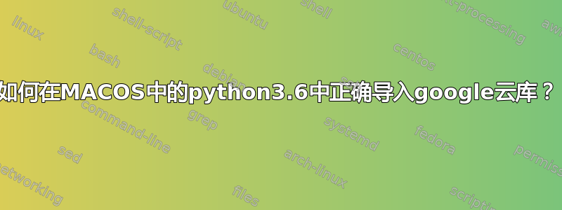 如何在MACOS中的python3.6中正确导入google云库？