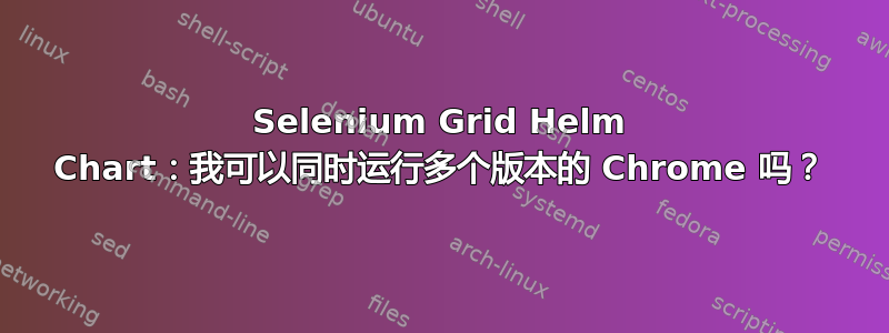 Selenium Grid Helm Chart：我可以同时运行多个版本的 Chrome 吗？