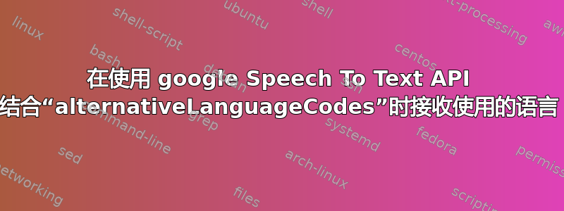 在使用 google Speech To Text API 结合“alternativeLanguageCodes”时接收使用的语言