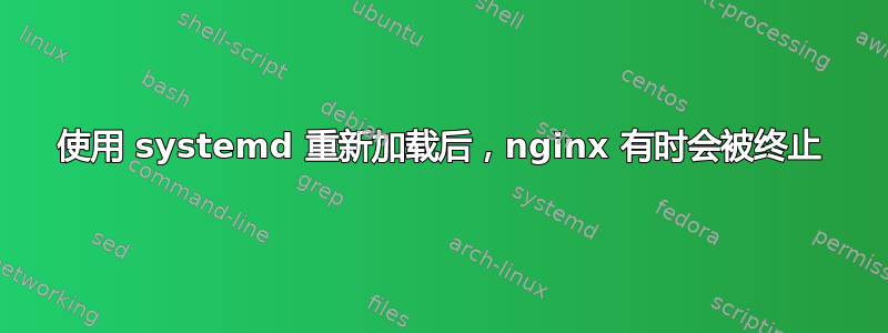 使用 systemd 重新加载后，nginx 有时会被终止