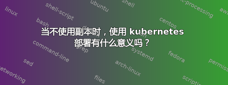 当不使用副本时，使用 kubernetes 部署有什么意义吗？