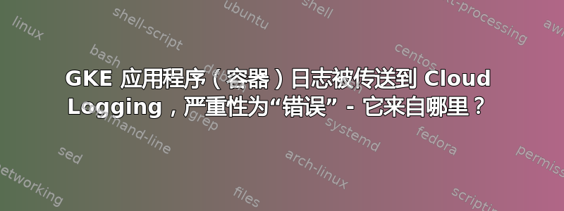 GKE 应用程序（容器）日志被传送到 Cloud Logging，严重性为“错误” - 它来自哪里？