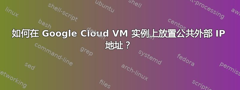 如何在 Google Cloud VM 实例上放置公共外部 IP 地址？