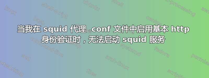 当我在 squid 代理 .conf 文件中启用基本 http 身份验证时，无法启动 squid 服务