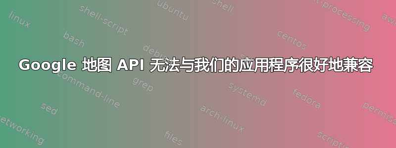 Google 地图 API 无法与我们的应用程序很好地兼容