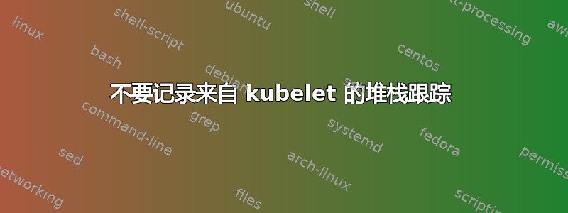 不要记录来自 kubelet 的堆栈跟踪